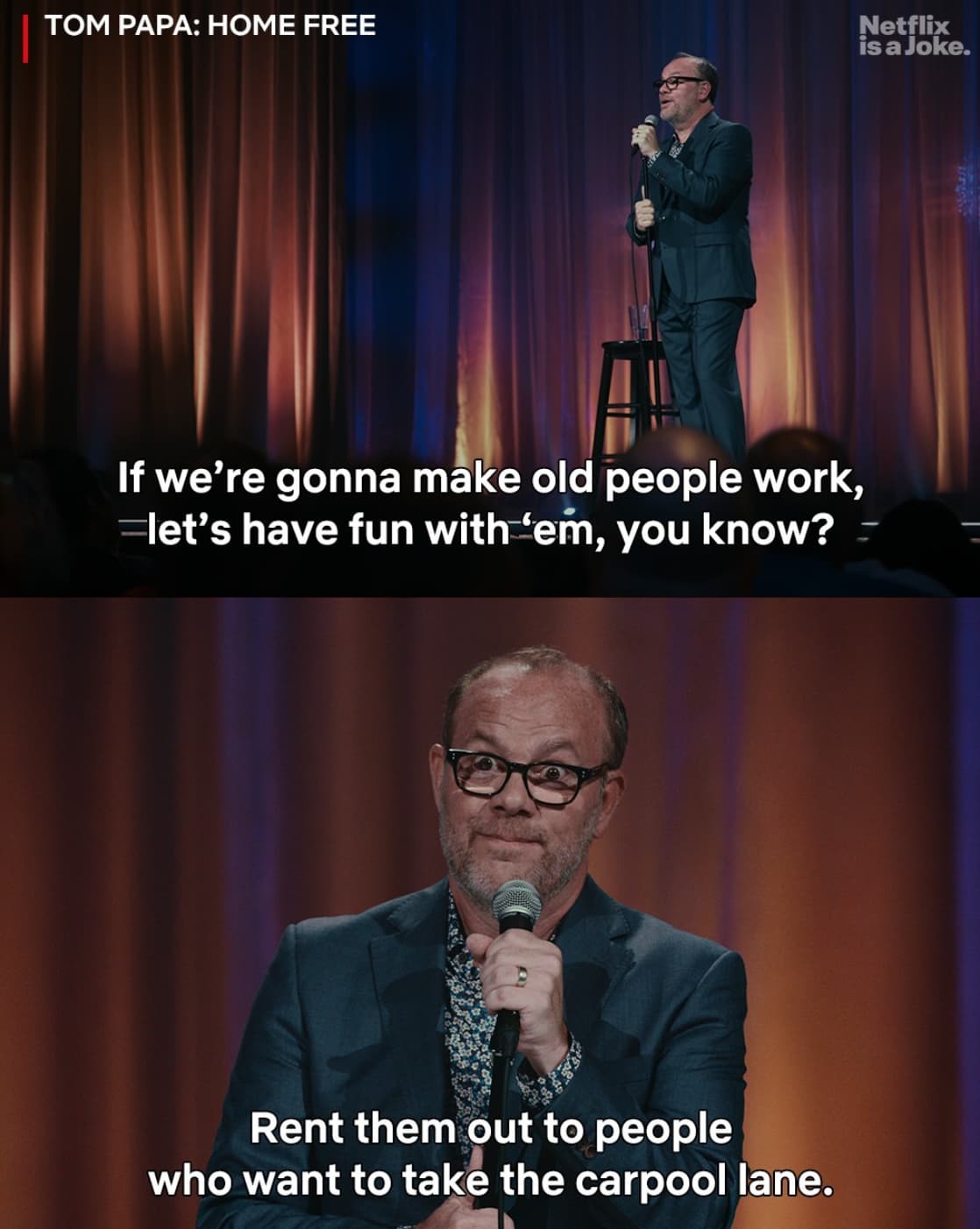 speech - Tom Papa Home Free Netflix is a Joke. If we're gonna make old people work, let's have fun with 'em, you know? Rent them out to people who want to take the carpool lane.